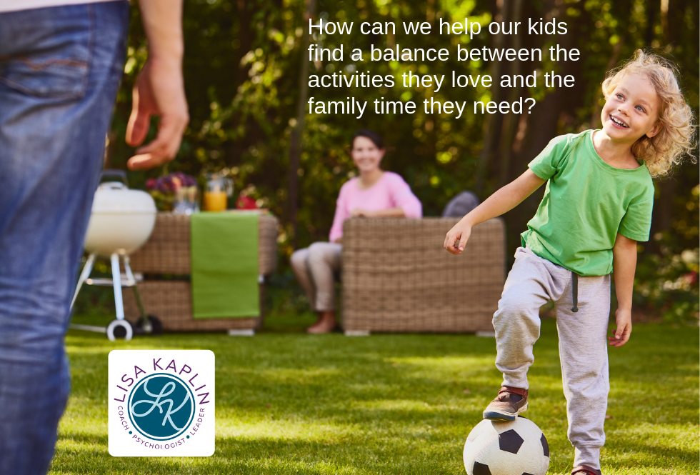 A color photo of a white girl about six years old balancing her foot on a soccer ball. She is looking up at a man and smiling. A woman in the background sits in a patio chair next to a barbecue grill and smiles at them both. Overlayed on the photo is the text “How can we help our kids find a balance between the activities they love and the family time they need?” The Lisa Kaplin logo is next to the text.