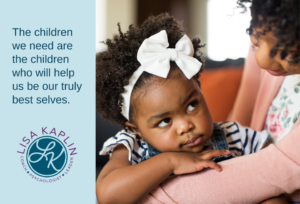 A color photo of a Black mother and toddler-age daughter. The daughter is looking up at her mother and giving her side-eye. The text on the left reads “The children we need are the children who will help us be our truly best selves” The Lisa Kaplin logo is beneath the text.