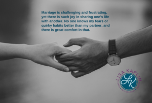 A closeup black and white photo of a couple holding hands. We see only their hands and outstretched arms. The text above their hands reads “Marriage is challenging and frustrating, yet there is such joy in sharing one’s life with another. No one knows my fears or quirky habits better than my partner, and there is great comfort in that.” The Lisa Kaplin logo is in the bottom right corner of the image.