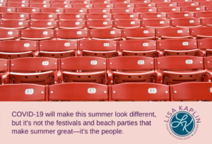 A color photo of rows of empty red seats in a baseball stadium. The text at the bottom of the image reads “COVID-19 will make this summer look different, but it's not the festivals and beach parties that make summer great—it's the people.” The Lisa Kaplin logo is to the right of the text.