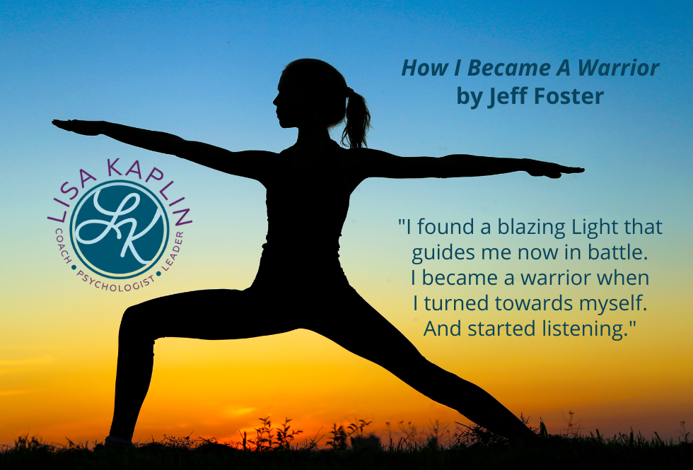 A color photo of a woman in a warrior yoga pose. She is in shadow as a silhouette with a blue sky and golden sunset behind her. The text to her right is this quote from the poem How I Became A Warrior by Jeff Foster: “I found a blazing Light that guides me now in battle. I became a warrior when I turned towards myself. And started listening.” The Lisa Kaplin logo is on the left opposite the text.