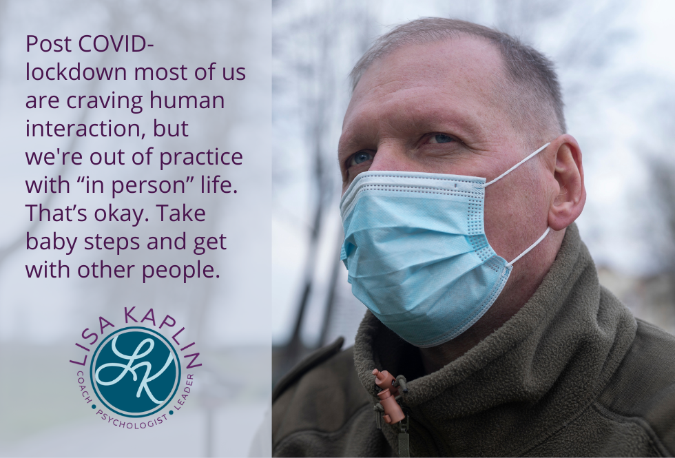 A color photo of a middle-age white man wearing a surgical mask. He is outside in winter with a grey shy in the background. He is looking wistfully into the distance. The text on the left reads “Post COVID-lockdown most of us are craving human interaction, but we're out of practice with “in person” life. That’s okay. Take baby steps and get with other people.” The Lisa Kaplin logo is beneath the text.